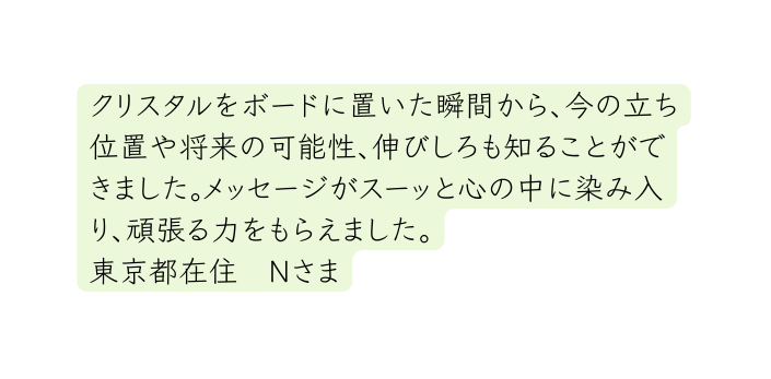 クリスタルをボードに置いた瞬間から 今の立ち位置や将来の可能性 伸びしろも知ることができました メッセージがスーッと心の中に染み入り 頑張る力をもらえました 東京都在住 Nさま